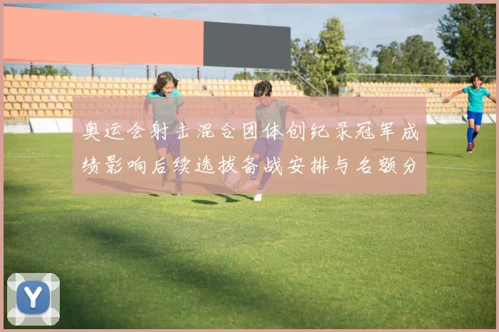 奥运会射击混合团体创纪录冠军成绩影响后续选拔备战安排与名额分配