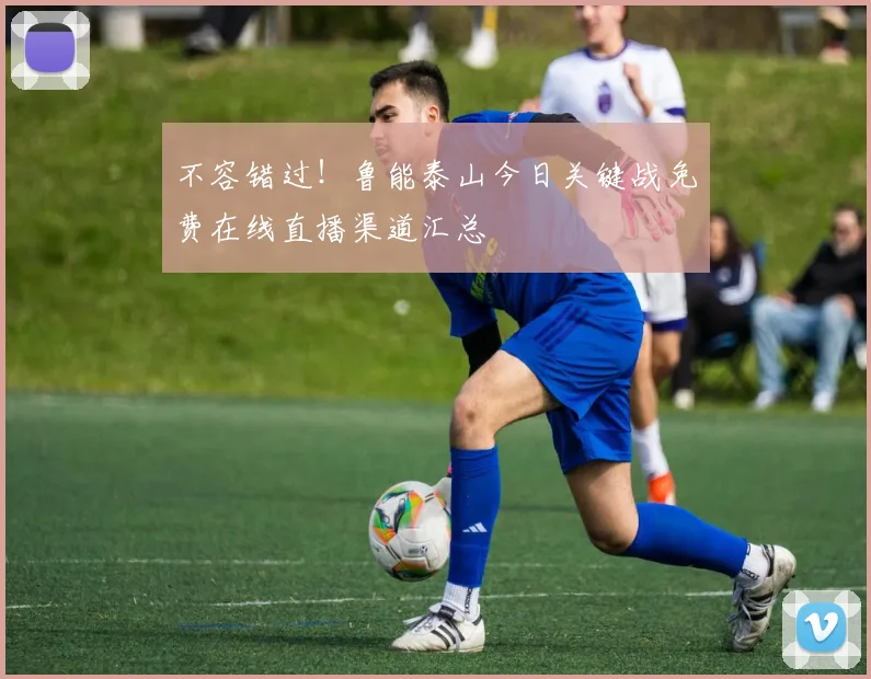 不容错过！鲁能泰山今日关键战免费在线直播渠道汇总