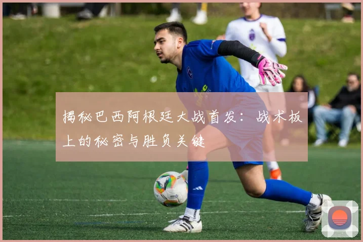 揭秘巴西阿根廷大战首发：战术板上的秘密与胜负关键
