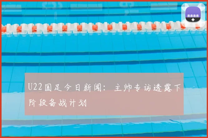 U22国足今日新闻：主帅专访透露下阶段备战计划