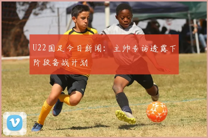 U22国足今日新闻：主帅专访透露下阶段备战计划