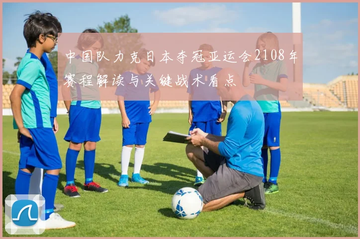 中国队力克日本夺冠亚运会2108年赛程解读与关键战术看点