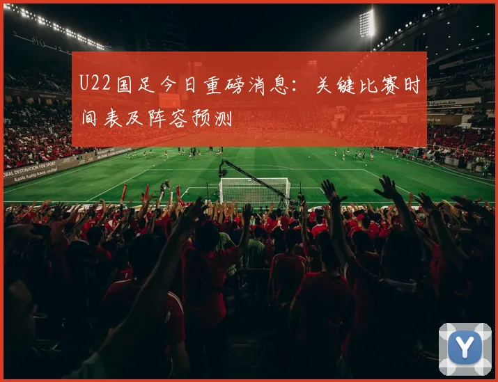 U22国足今日重磅消息：关键比赛时间表及阵容预测