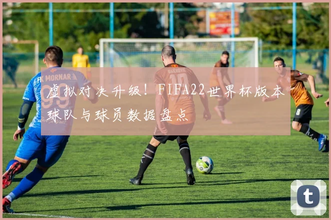 虚拟对决升级！FIFA22世界杯版本球队与球员数据盘点