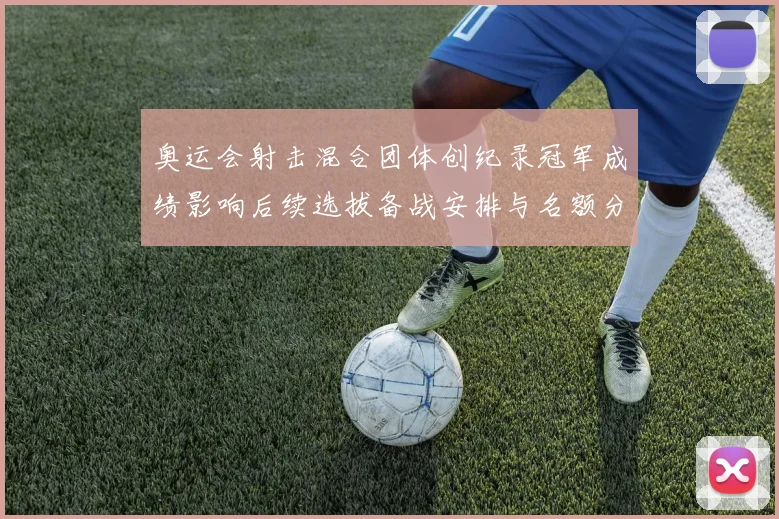 奥运会射击混合团体创纪录冠军成绩影响后续选拔备战安排与名额分配