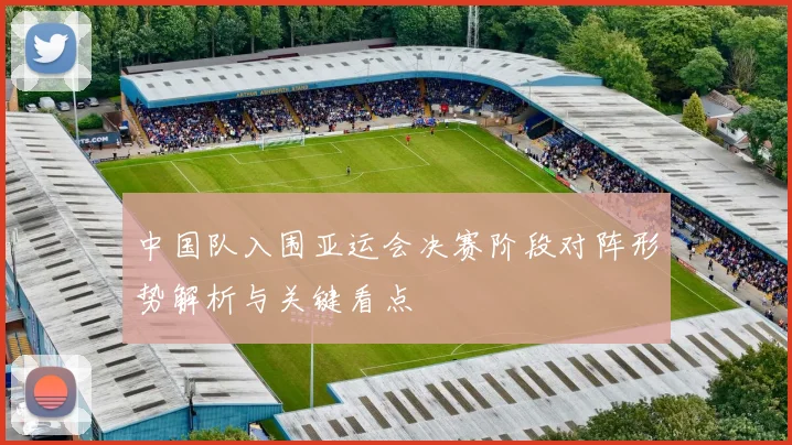 中国队入围亚运会决赛阶段对阵形势解析与关键看点