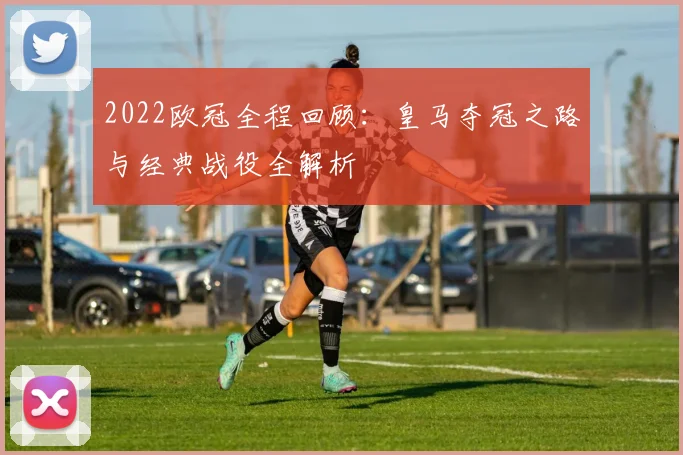 2022欧冠全程回顾：皇马夺冠之路与经典战役全解析