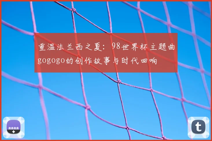 重温法兰西之夏：98世界杯主题曲gogogo的创作故事与时代回响