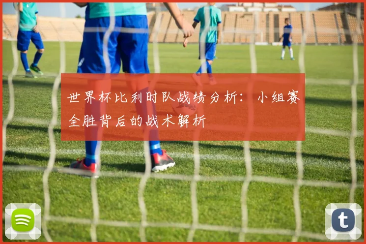世界杯比利时队战绩分析：小组赛全胜背后的战术解析