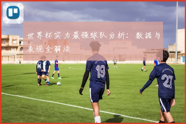 世界杯实力最强球队分析：数据与表现全解读