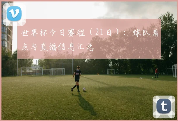 世界杯今日赛程（21日）：球队看点与直播信息汇总