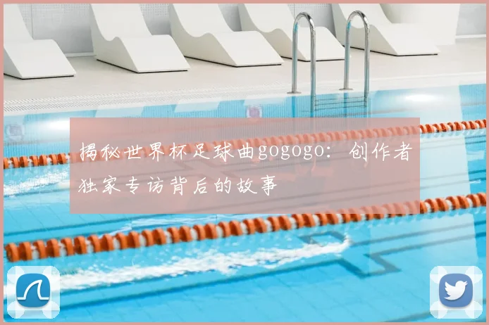 揭秘世界杯足球曲gogogo：创作者独家专访背后的故事