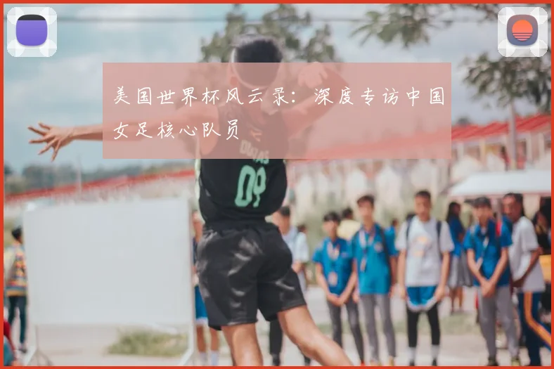美国世界杯风云录:深度专访中国女足核心队员