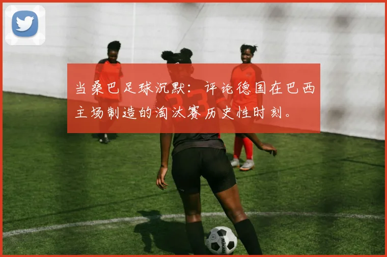 当桑巴足球沉默：评论德国在巴西主场制造的淘汰赛历史性时刻。