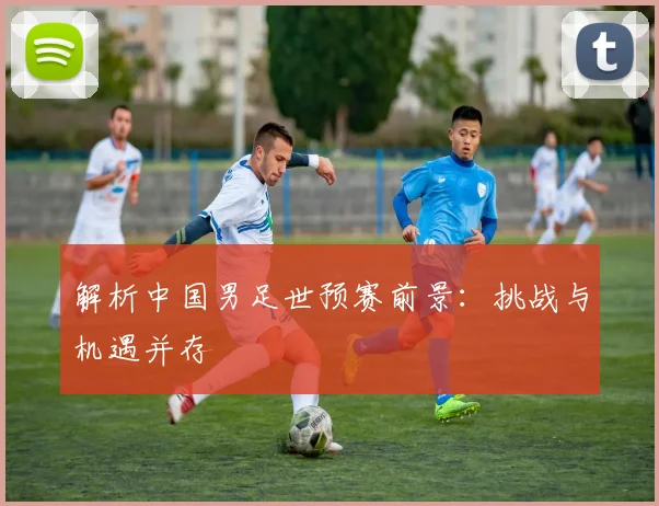 解析中国男足世预赛前景：挑战与机遇并存