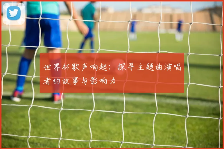 世界杯歌声响起:探寻主题曲演唱者的故事与影响力