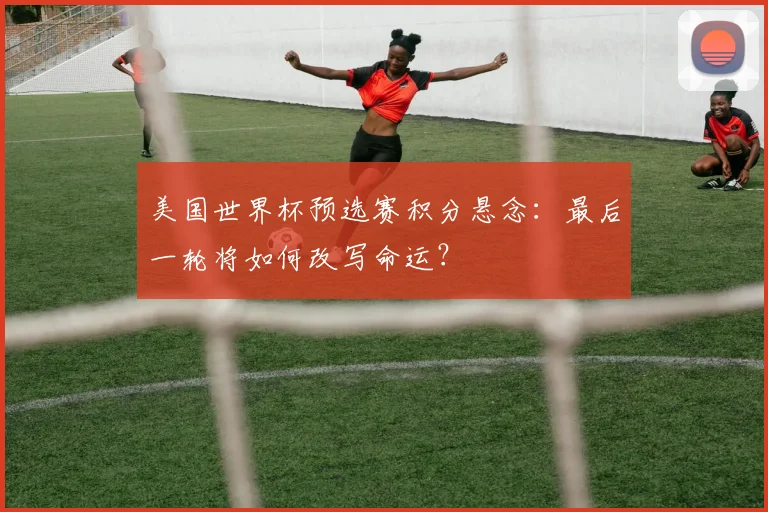美国世界杯预选赛积分悬念:最后一轮将如何改写命运?