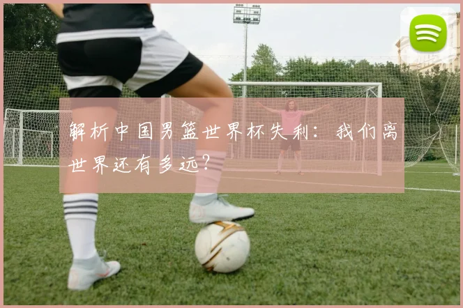 解析中国男篮世界杯失利：我们离世界还有多远？