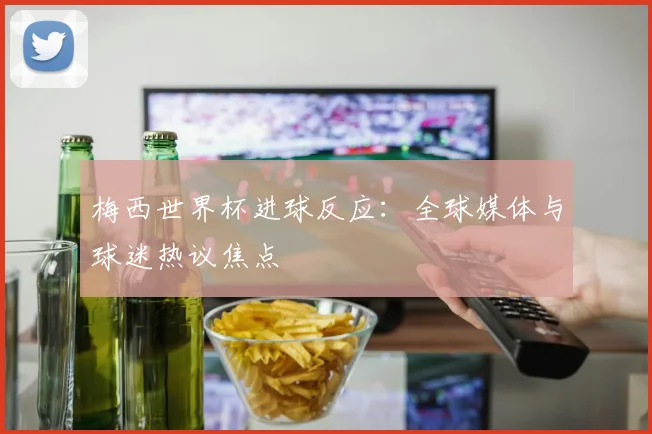 梅西世界杯进球反应:全球媒体与球迷热议焦点