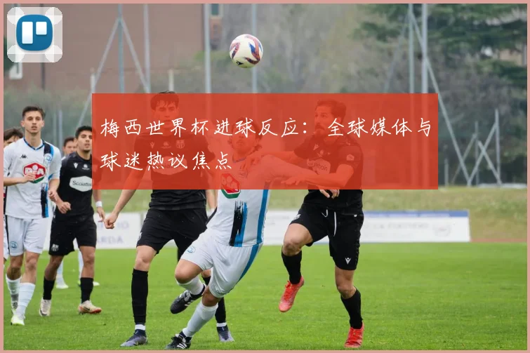 梅西世界杯进球反应:全球媒体与球迷热议焦点