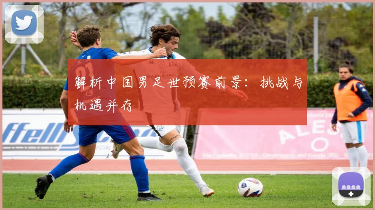 解析中国男足世预赛前景：挑战与机遇并存