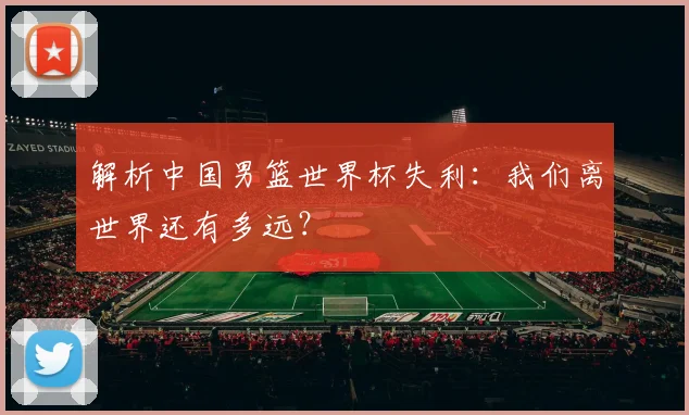 解析中国男篮世界杯失利：我们离世界还有多远？